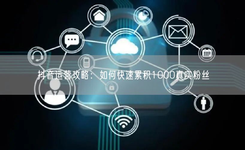 抖音运营攻略：如何快速累积1000真实粉丝