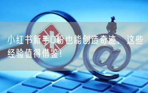 小红书新手0粉也能创造奇迹，这些经验值得借鉴！