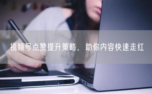 视频号点赞提升策略，助你内容快速走红