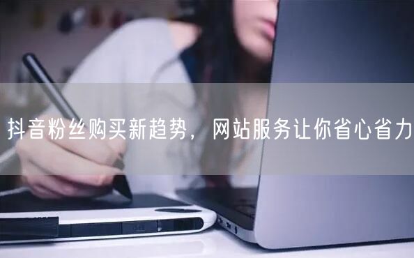抖音粉丝购买新趋势，网站服务让你省心省力