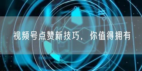 视频号点赞新技巧，你值得拥有